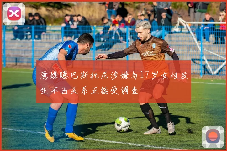 意媒曝巴斯托尼涉嫌与17岁女性发生不当关系正接受调查