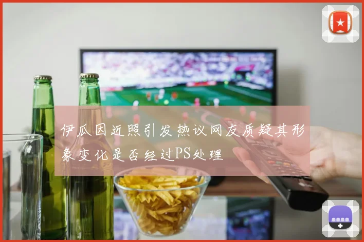 伊瓜因近照引发热议网友质疑其形象变化是否经过PS处理
