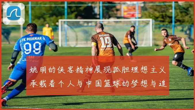 姚明的侠客精神展现孤胆理想主义承载着个人与中国篮球的梦想与追求