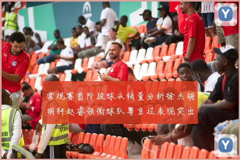 常规赛首阶段球衣销量分析徐杰胡明轩赵睿领衔球队粤京辽表现突出