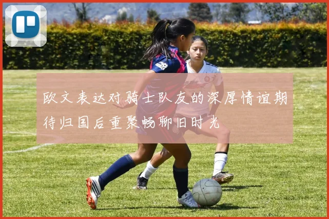 欧文表达对骑士队友的深厚情谊期待归国后重聚畅聊旧时光