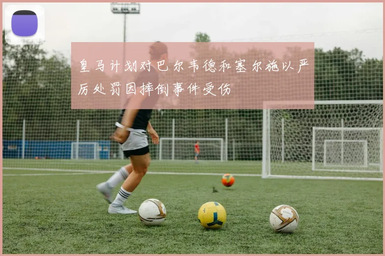 皇马计划对巴尔韦德和塞尔施以严厉处罚因摔倒事件受伤