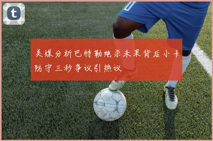 美媒分析巴特勒绝杀未果背后小卡防守三秒争议引热议