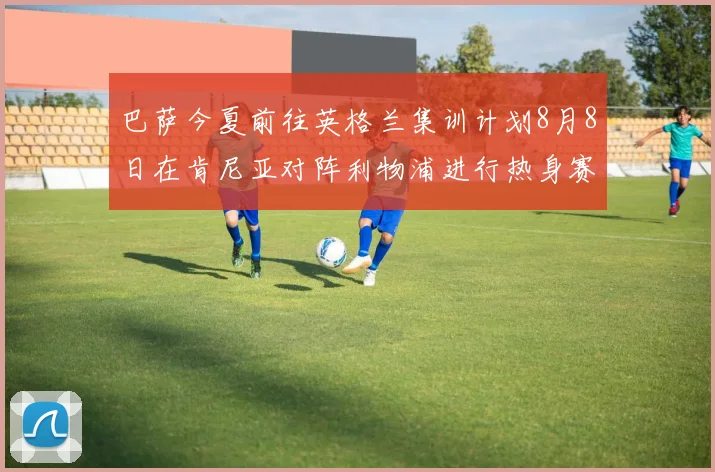 巴萨今夏前往英格兰集训计划8月8日在肯尼亚对阵利物浦进行热身赛