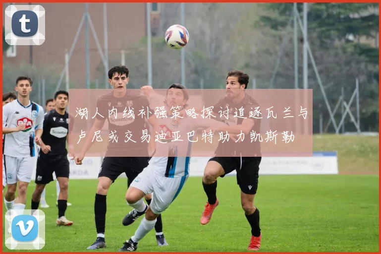 湖人内线补强策略探讨追逐瓦兰与卢尼或交易迪亚巴特助力凯斯勒