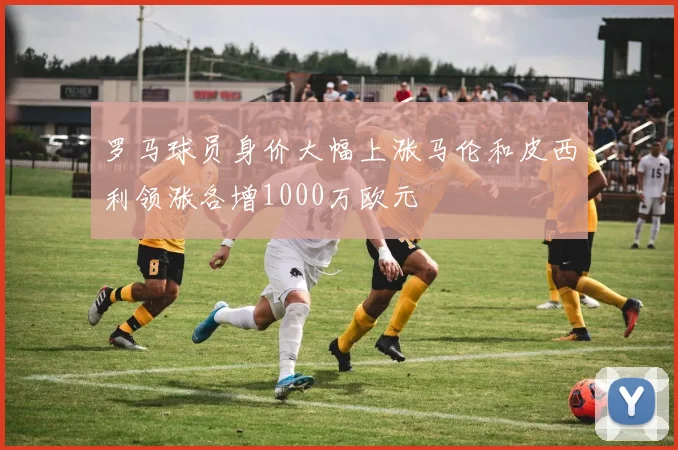 罗马球员身价大幅上涨马伦和皮西利领涨各增1000万欧元