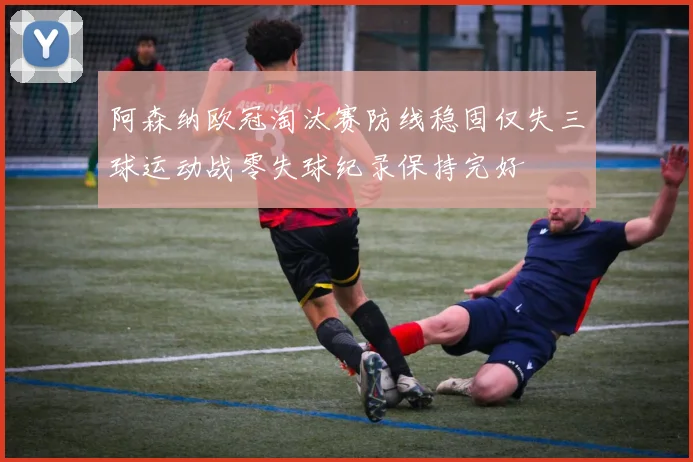 阿森纳欧冠淘汰赛防线稳固仅失三球运动战零失球纪录保持完好