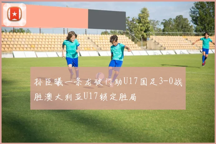 孙臣曦一条龙破门助U17国足3-0战胜澳大利亚U17锁定胜局