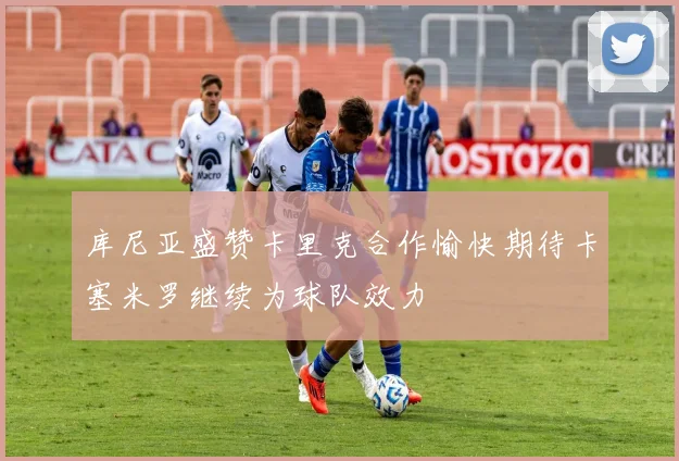 库尼亚盛赞卡里克合作愉快期待卡塞米罗继续为球队效力