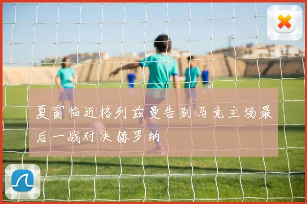夏窗临近格列兹曼告别马竞主场最后一战对决赫罗纳