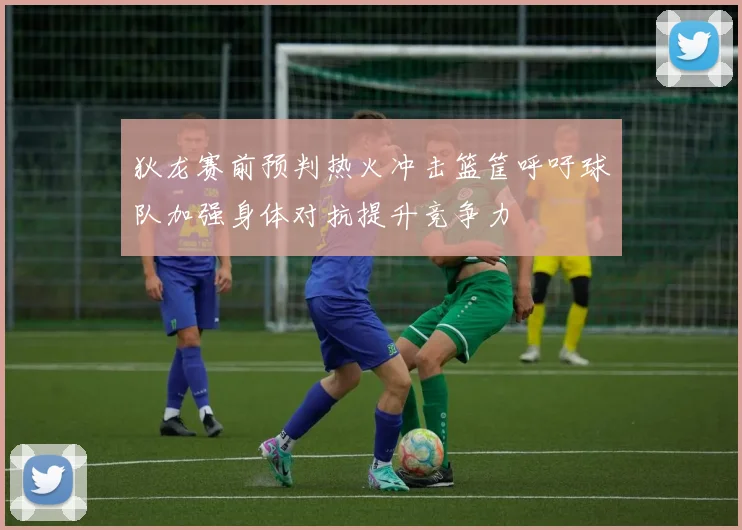 狄龙赛前预判热火冲击篮筐呼吁球队加强身体对抗提升竞争力