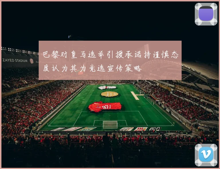 巴黎对皇马选举引援承诺持谨慎态度认为其为竞选宣传策略