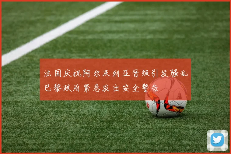 法国庆祝阿尔及利亚晋级引发骚乱巴黎政府紧急发出安全警告