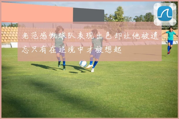 老范感慨球队表现出色却让他被遗忘只有在逆境中才被想起