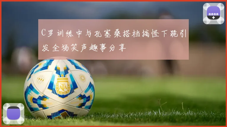 C罗训练中与孔塞桑搭档搞怪下跪引发全场笑声趣事分享